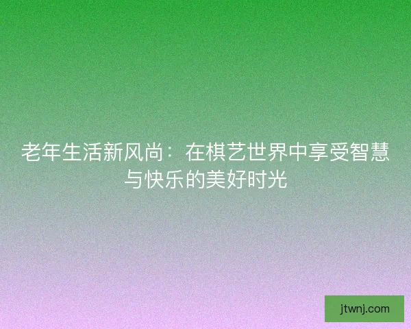老年生活新风尚：在棋艺世界中享受智慧与快乐的美好时光