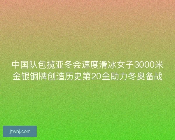 中国队包揽亚冬会速度滑冰女子3000米金银铜牌创造历史第20金助力冬奥备战 中国队包揽亚冬会速度滑冰女子3000米金银铜牌创造历史第20金助力冬奥备战