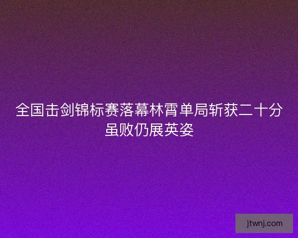 全国击剑锦标赛落幕林霄单局斩获二十分虽败仍展英姿