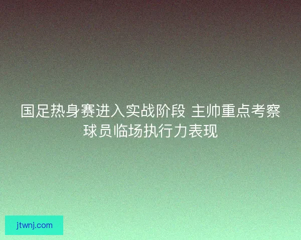 国足热身赛进入实战阶段 主帅重点考察球员临场执行力表现