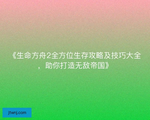 《生命方舟2全方位生存攻略及技巧大全，助你打造无敌帝国》