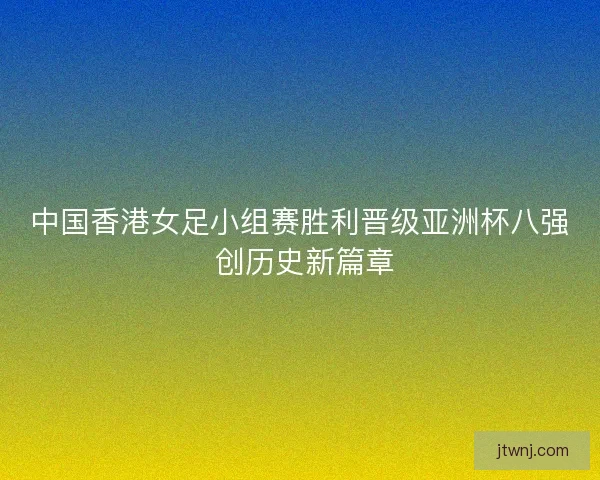 中国香港女足小组赛胜利晋级亚洲杯八强 创历史新篇章