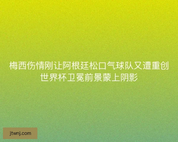梅西伤情刚让阿根廷松口气球队又遭重创世界杯卫冕前景蒙上阴影