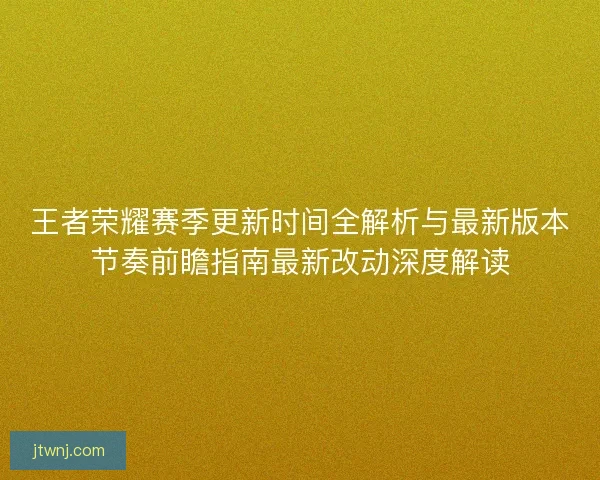 王者荣耀赛季更新时间全解析与最新版本节奏前瞻指南最新改动深度解读