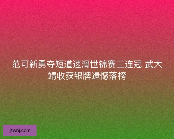 范可新勇夺短道速滑世锦赛三连冠 武大靖收获银牌遗憾落榜