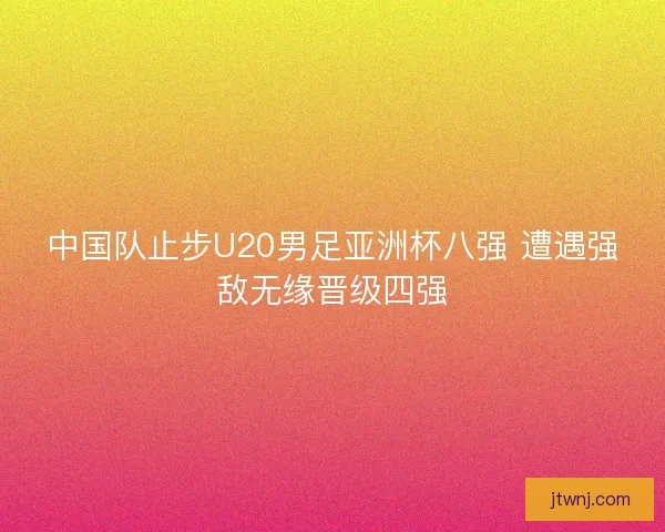 中国队止步U20男足亚洲杯八强 遭遇强敌无缘晋级四强