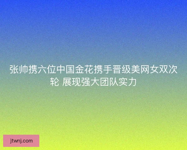 张帅携六位中国金花携手晋级美网女双次轮 展现强大团队实力