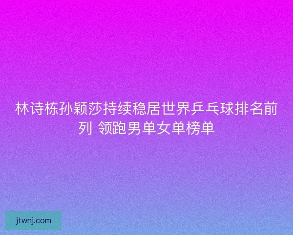 林诗栋孙颖莎持续稳居世界乒乓球排名前列 领跑男单女单榜单