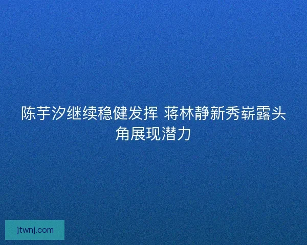 陈芋汐继续稳健发挥 蒋林静新秀崭露头角展现潜力