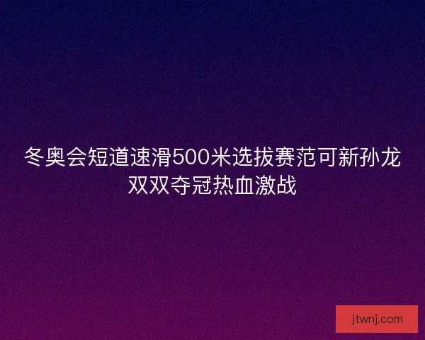 冬奥会短道速滑500米选拔赛范可新孙龙双双夺冠热血激战