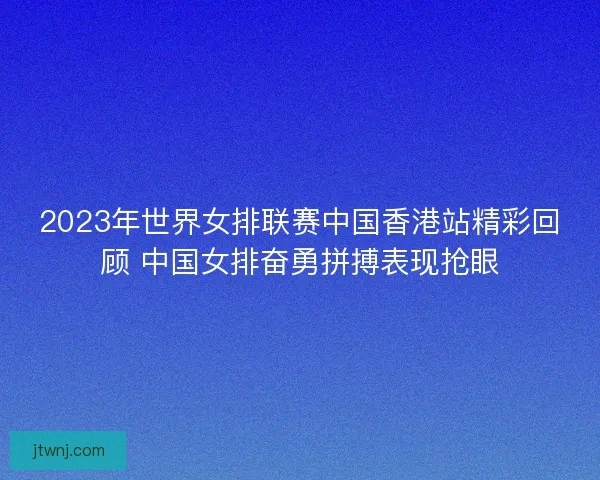 2023年世界女排联赛中国香港站精彩回顾 中国女排奋勇拼搏表现抢眼
