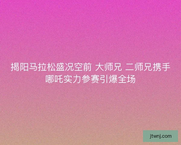 揭阳马拉松盛况空前 大师兄 二师兄携手哪吒实力参赛引爆全场