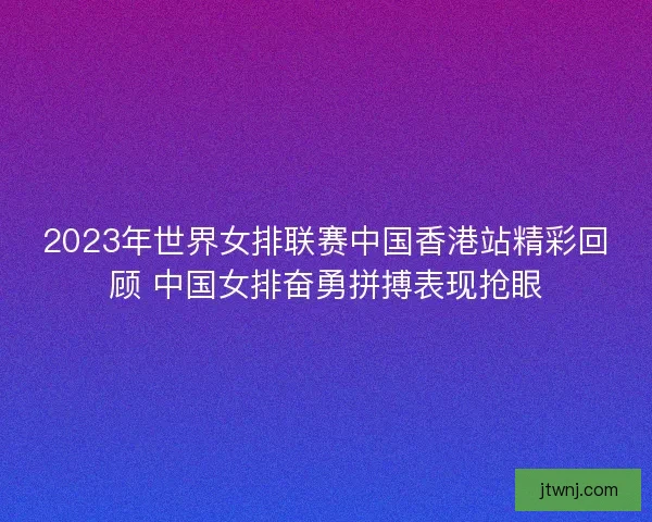 2023年世界女排联赛中国香港站精彩回顾 中国女排奋勇拼搏表现抢眼