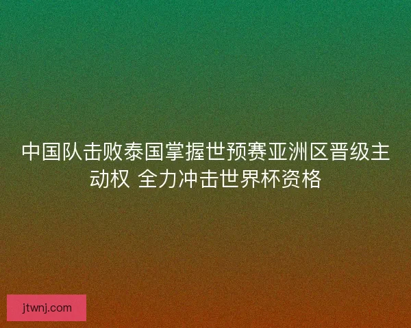 中国队击败泰国掌握世预赛亚洲区晋级主动权 全力冲击世界杯资格