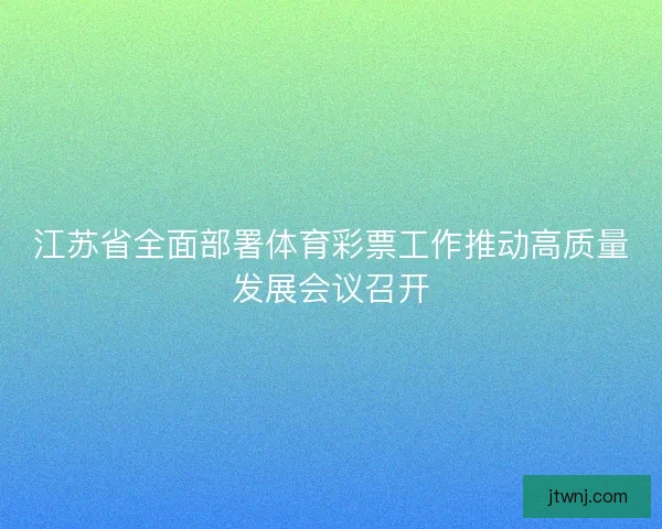 江苏省全面部署体育彩票工作推动高质量发展会议召开